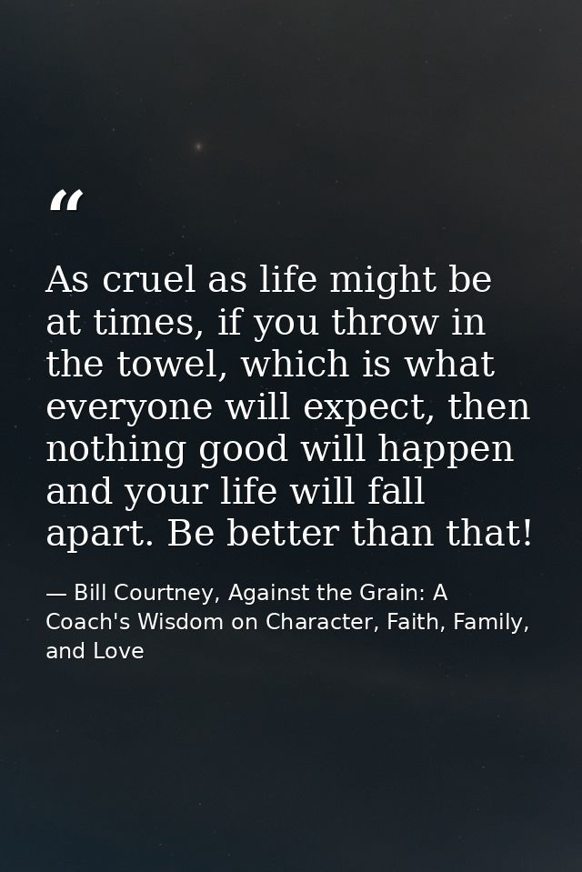 As cruel as life might be at times, if you throw in the towel, which is what everyone will expect, then nothing good wil — Bill Courtney, Against the Grain: A Coach's Wisdom on Character, Faith, Family, and Love
