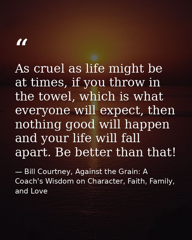 As cruel as life might be at times, if you throw in the towel, which is what everyone will expect, then nothing good wil — Bill Courtney, Against the Grain: A Coach's Wisdom on Character, Faith, Family, and Love