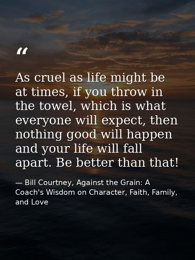 As cruel as life might be at times, if you throw in the towel, which is what everyone will expect, then nothing good wil — Bill Courtney, Against the Grain: A Coach's Wisdom on Character, Faith, Family, and Love