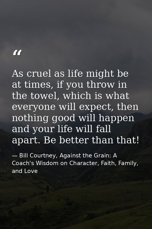 As cruel as life might be at times, if you throw in the towel, which is what everyone will expect, then nothing good wil — Bill Courtney, Against the Grain: A Coach's Wisdom on Character, Faith, Family, and Love