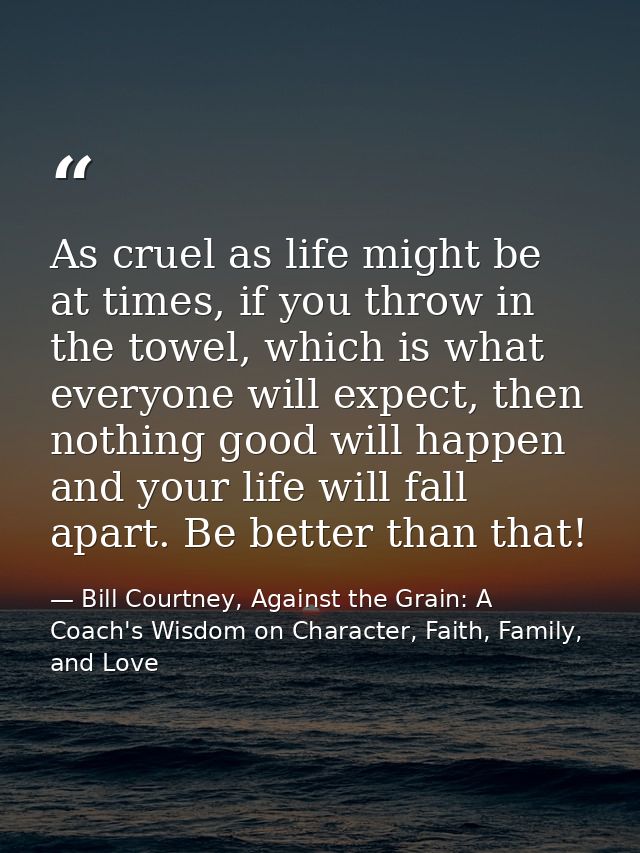 As cruel as life might be at times, if you throw in the towel, which is what everyone will expect, then nothing good wil — Bill Courtney, Against the Grain: A Coach's Wisdom on Character, Faith, Family, and Love