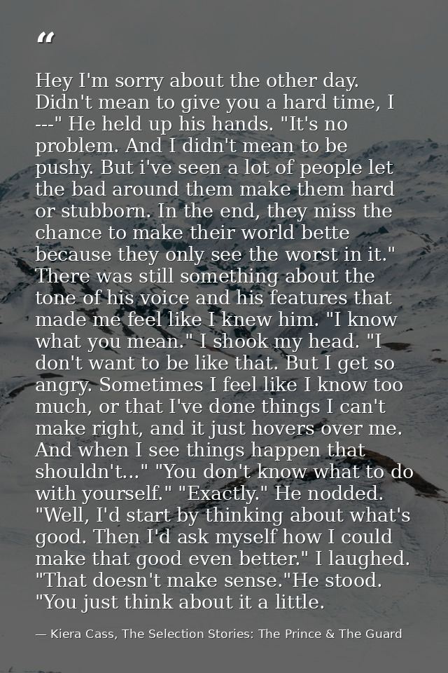 Hey I'm sorry about the other day. Didn't mean to give you a hard time, I ---" He held up his hands. "It's no problem. A — Kiera Cass, The Selection Stories: The Prince & The Guard