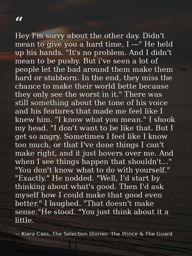 Hey I'm sorry about the other day. Didn't mean to give you a hard time, I ---" He held up his hands. "It's no problem. A — Kiera Cass, The Selection Stories: The Prince & The Guard