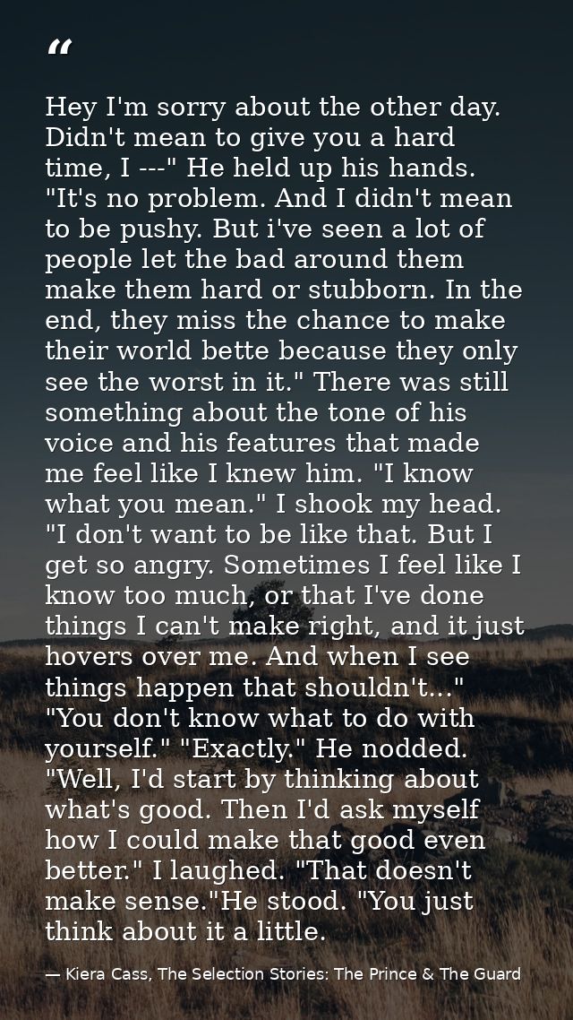 Hey I'm sorry about the other day. Didn't mean to give you a hard time, I ---" He held up his hands. "It's no problem. A — Kiera Cass, The Selection Stories: The Prince & The Guard