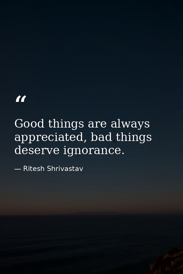 Good things are always appreciated, bad things deserve ignorance. — Ritesh Shrivastav