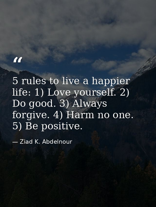 5 rules to live a happier life: 1) Love yourself. 2) Do good. 3) Always forgive. 4) Harm no one. 5) Be positive. — Ziad K. Abdelnour
