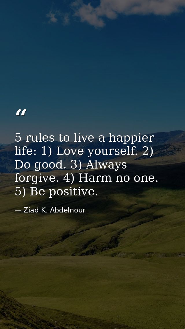 5 rules to live a happier life: 1) Love yourself. 2) Do good. 3) Always forgive. 4) Harm no one. 5) Be positive. — Ziad K. Abdelnour