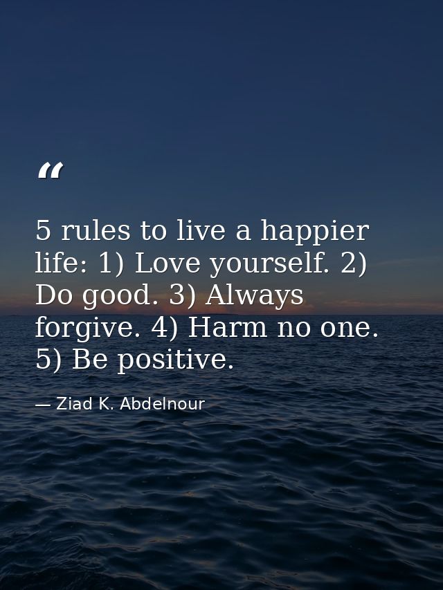 5 rules to live a happier life: 1) Love yourself. 2) Do good. 3) Always forgive. 4) Harm no one. 5) Be positive. — Ziad K. Abdelnour