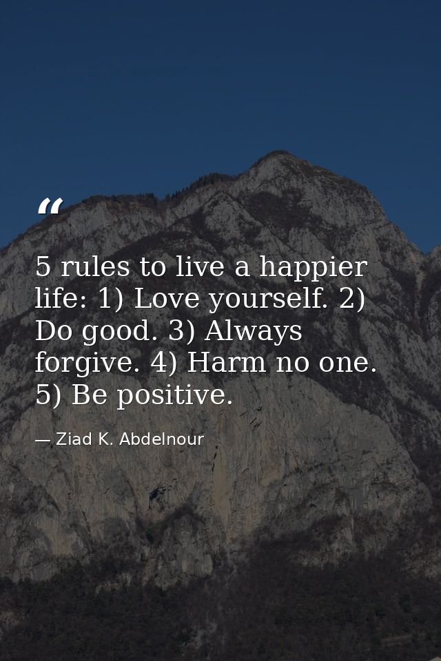 5 rules to live a happier life: 1) Love yourself. 2) Do good. 3) Always forgive. 4) Harm no one. 5) Be positive. — Ziad K. Abdelnour