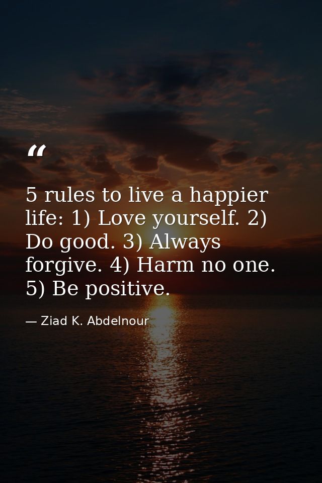 5 rules to live a happier life: 1) Love yourself. 2) Do good. 3) Always forgive. 4) Harm no one. 5) Be positive. — Ziad K. Abdelnour