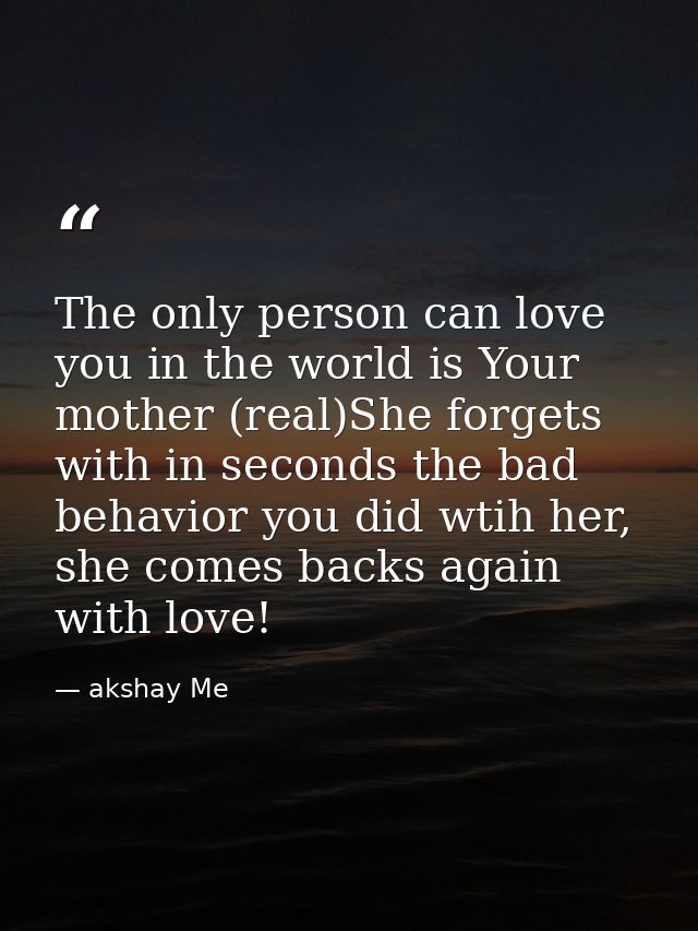 The only person can love you in the world is Your mother (real)She forgets with in seconds the bad behavior you did wtih — akshay Me