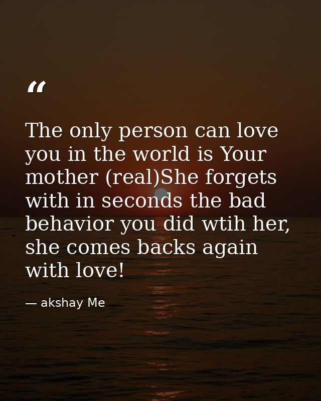 The only person can love you in the world is Your mother (real)She forgets with in seconds the bad behavior you did wtih — akshay Me