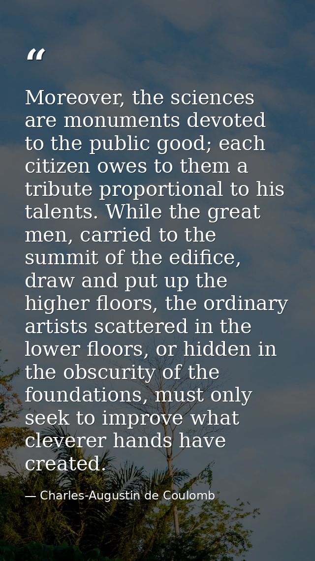 Moreover, the sciences are monuments devoted to the public good; each citizen owes to them a tribute proportional to his — Charles-Augustin de Coulomb