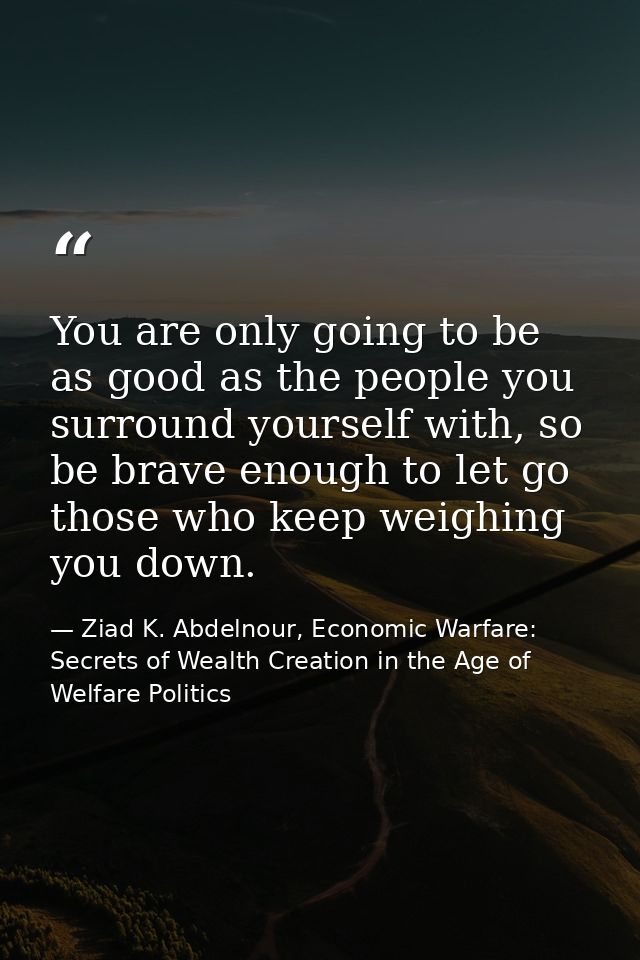You are only going to be as good as the people you surround yourself with, so be brave enough to let go those who keep w — Ziad K. Abdelnour, Economic Warfare: Secrets of Wealth Creation in the Age of Welfare Politics