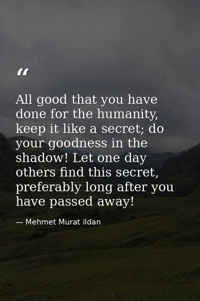 All good that you have done for the humanity, keep it like a secret; do your goodness in the shadow! Let one day others  — Mehmet Murat ildan