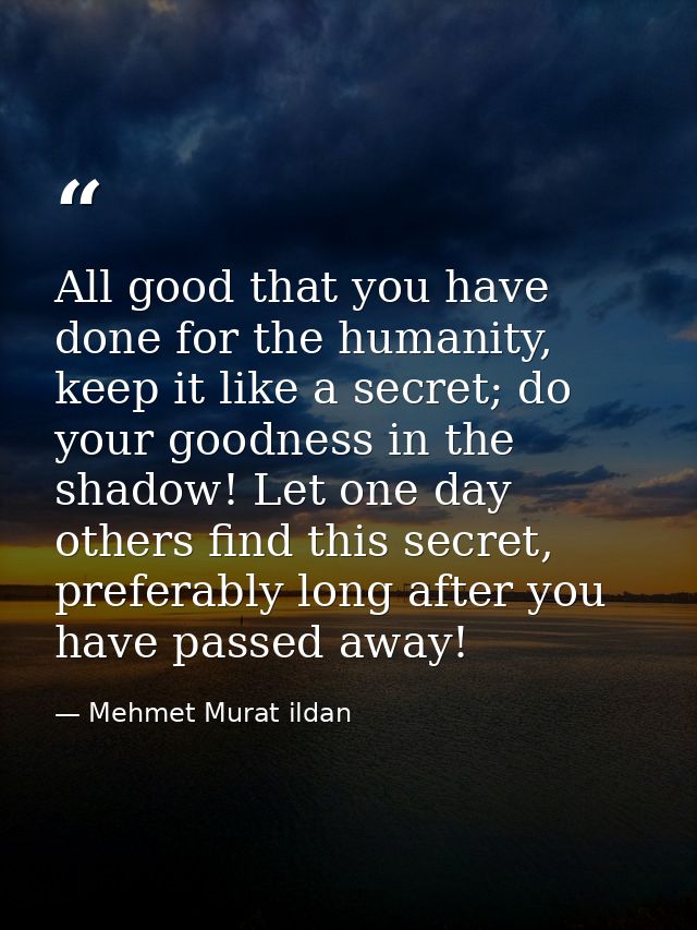 All good that you have done for the humanity, keep it like a secret; do your goodness in the shadow! Let one day others  — Mehmet Murat ildan