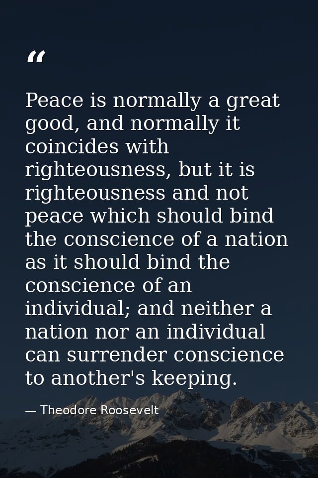 Peace is normally a great good, and normally it coincides with righteousness, but it is righteousness and not peace whic — Theodore Roosevelt