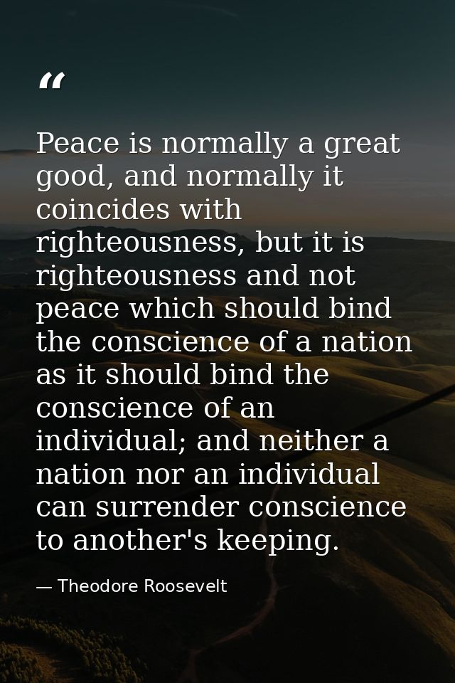 Peace is normally a great good, and normally it coincides with righteousness, but it is righteousness and not peace whic — Theodore Roosevelt