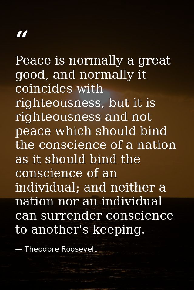 Peace is normally a great good, and normally it coincides with righteousness, but it is righteousness and not peace whic — Theodore Roosevelt