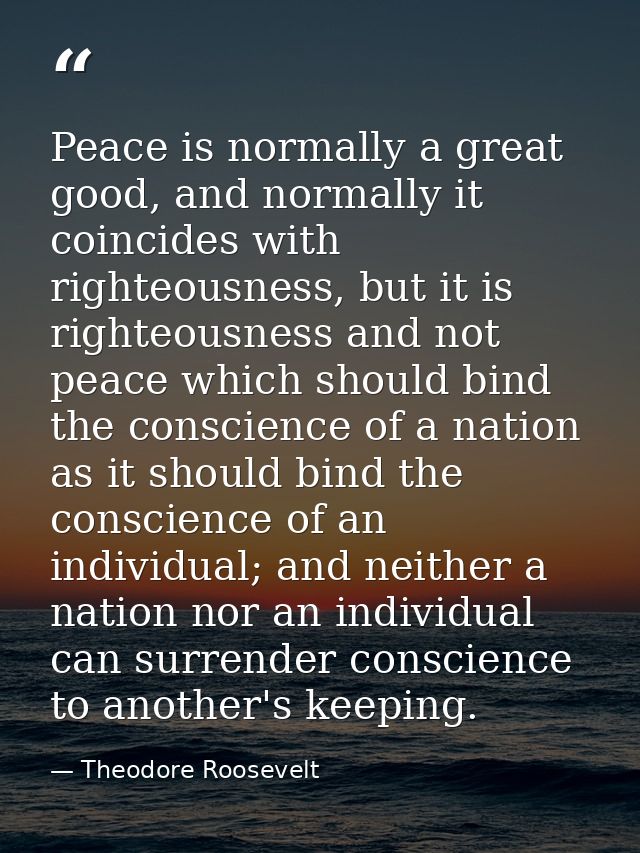 Peace is normally a great good, and normally it coincides with righteousness, but it is righteousness and not peace whic — Theodore Roosevelt