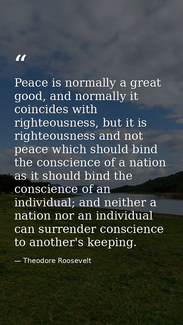 Peace is normally a great good, and normally it coincides with righteousness, but it is righteousness and not peace whic — Theodore Roosevelt