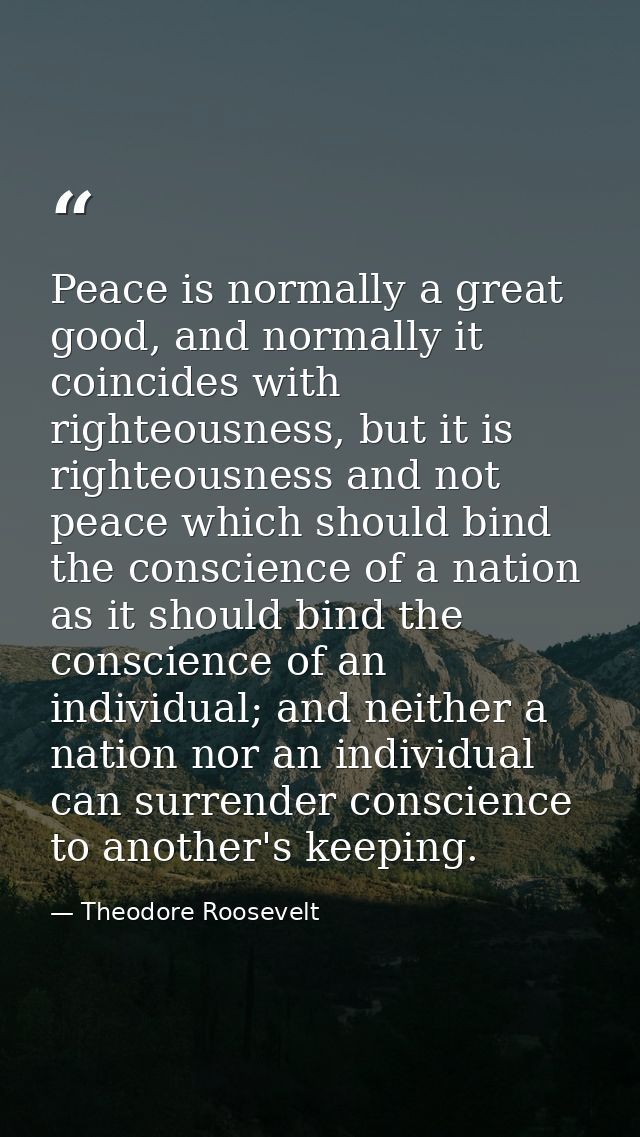 Peace is normally a great good, and normally it coincides with righteousness, but it is righteousness and not peace whic — Theodore Roosevelt