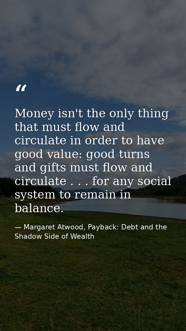 Money isn't the only thing that must flow and circulate in order to have good value: good turns and gifts must flow and  — Margaret Atwood, Payback: Debt and the Shadow Side of Wealth