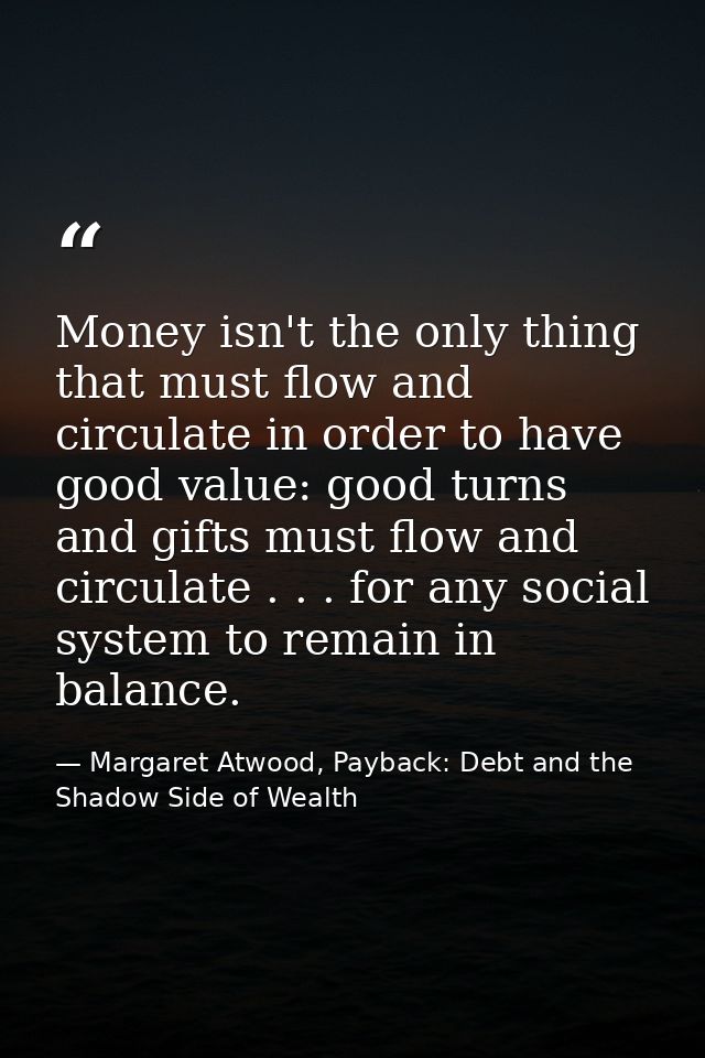 Money isn't the only thing that must flow and circulate in order to have good value: good turns and gifts must flow and  — Margaret Atwood, Payback: Debt and the Shadow Side of Wealth
