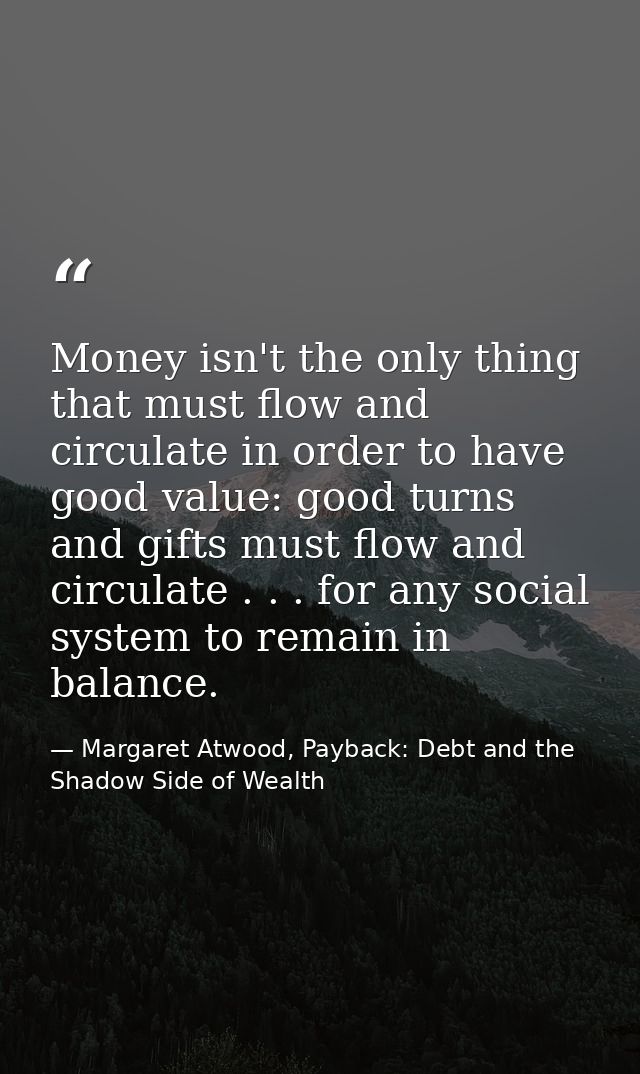 Money isn't the only thing that must flow and circulate in order to have good value: good turns and gifts must flow and  — Margaret Atwood, Payback: Debt and the Shadow Side of Wealth