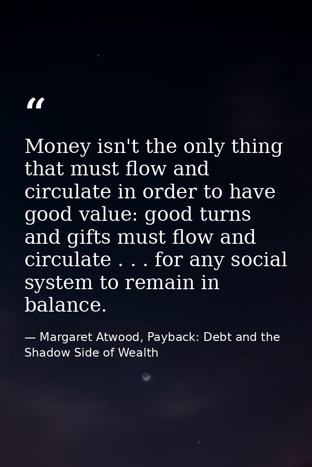 Money isn't the only thing that must flow and circulate in order to have good value: good turns and gifts must flow and  — Margaret Atwood, Payback: Debt and the Shadow Side of Wealth