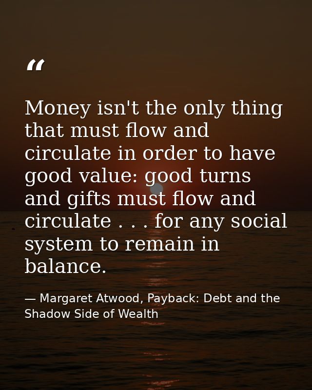 Money isn't the only thing that must flow and circulate in order to have good value: good turns and gifts must flow and  — Margaret Atwood, Payback: Debt and the Shadow Side of Wealth