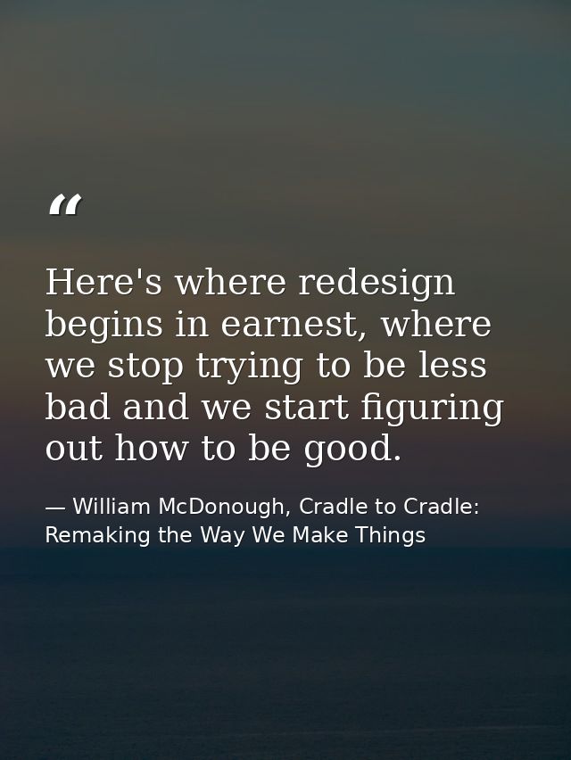 Here's where redesign begins in earnest, where we stop trying to be less bad and we start figuring out how to be good. — William McDonough, Cradle to Cradle: Remaking the Way We Make Things