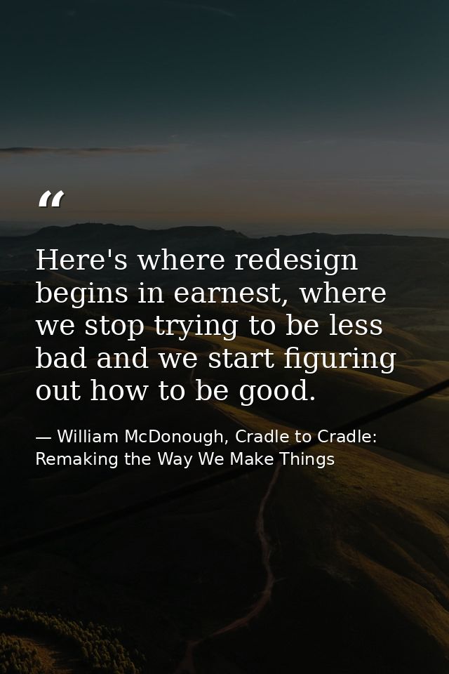 Here's where redesign begins in earnest, where we stop trying to be less bad and we start figuring out how to be good. — William McDonough, Cradle to Cradle: Remaking the Way We Make Things