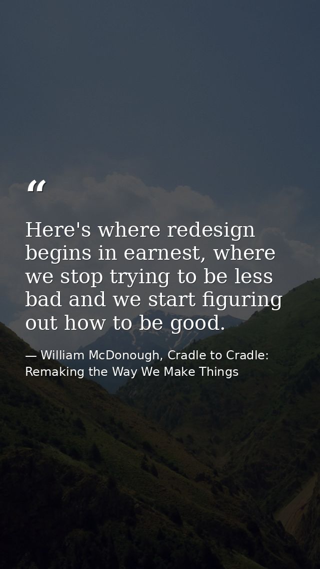 Here's where redesign begins in earnest, where we stop trying to be less bad and we start figuring out how to be good. — William McDonough, Cradle to Cradle: Remaking the Way We Make Things