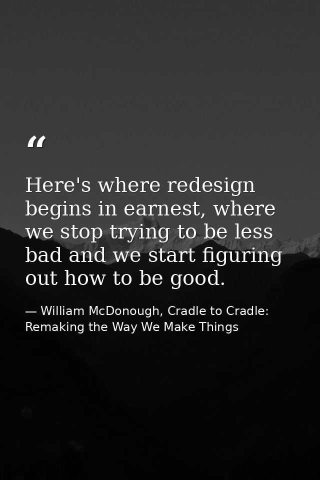 Here's where redesign begins in earnest, where we stop trying to be less bad and we start figuring out how to be good. — William McDonough, Cradle to Cradle: Remaking the Way We Make Things