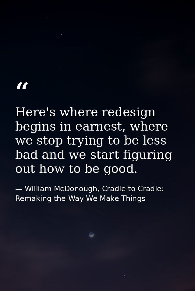 Here's where redesign begins in earnest, where we stop trying to be less bad and we start figuring out how to be good. — William McDonough, Cradle to Cradle: Remaking the Way We Make Things