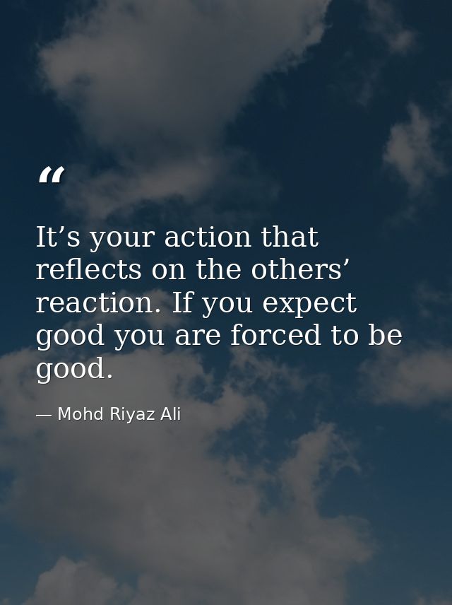 It’s your action that reflects on the others’ reaction. If you expect good you are forced to be good. — Mohd Riyaz Ali