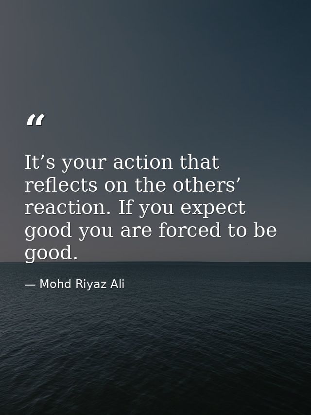 It’s your action that reflects on the others’ reaction. If you expect good you are forced to be good. — Mohd Riyaz Ali