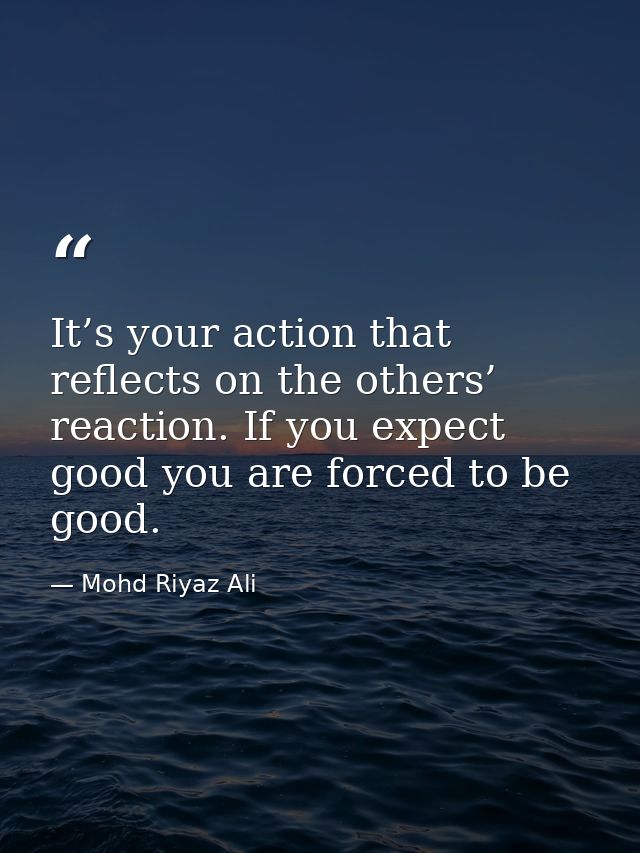 It’s your action that reflects on the others’ reaction. If you expect good you are forced to be good. — Mohd Riyaz Ali