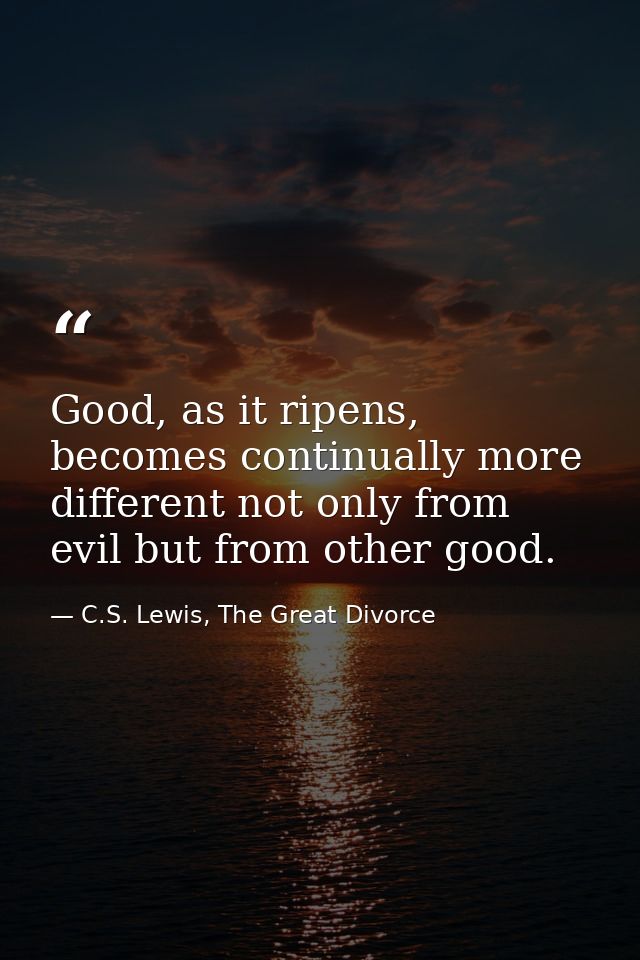 Good, as it ripens, becomes continually more different not only from evil but from other good. — C.S. Lewis, The Great Divorce