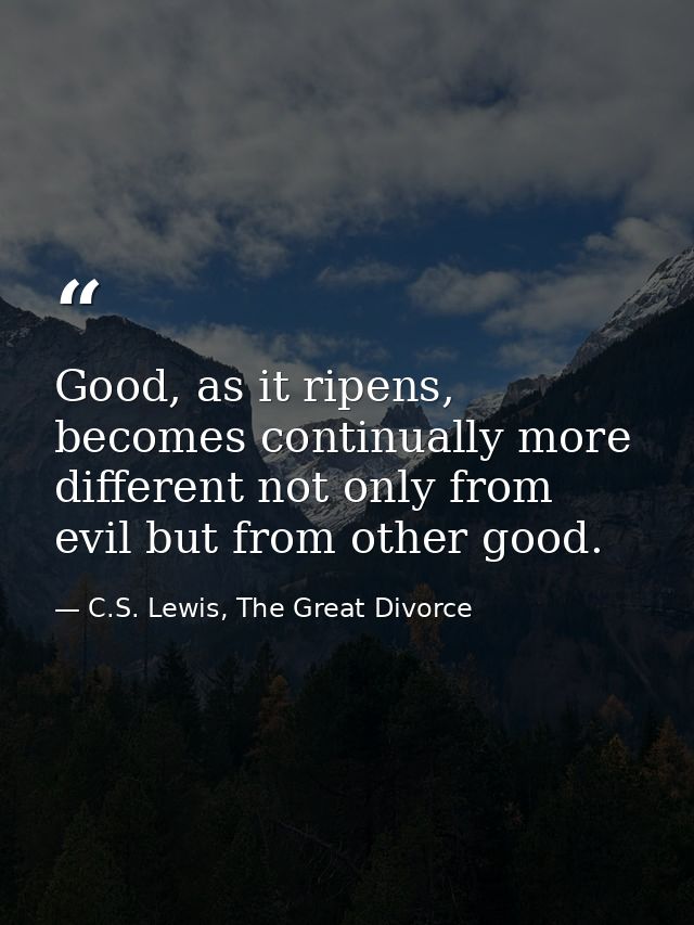 Good, as it ripens, becomes continually more different not only from evil but from other good. — C.S. Lewis, The Great Divorce
