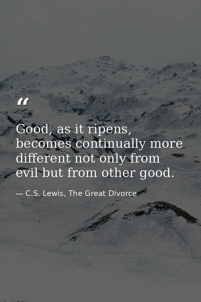 Good, as it ripens, becomes continually more different not only from evil but from other good. — C.S. Lewis, The Great Divorce