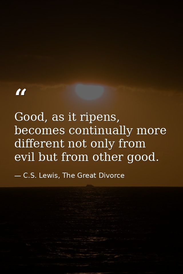 Good, as it ripens, becomes continually more different not only from evil but from other good. — C.S. Lewis, The Great Divorce