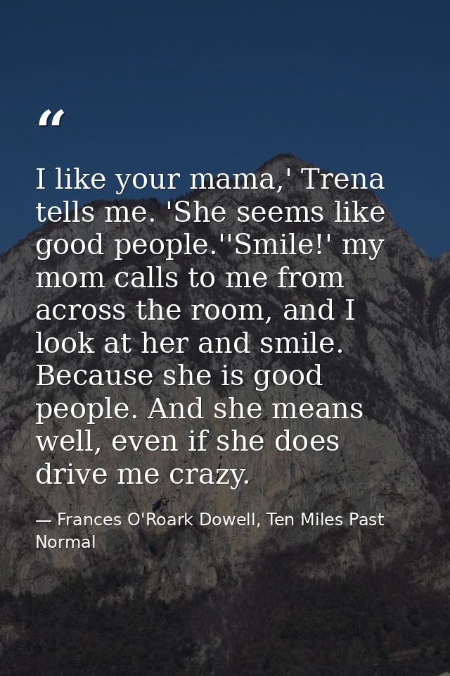 I like your mama,' Trena tells me. 'She seems like good people.''Smile!' my mom calls to me from across the room, and I  — Frances O'Roark Dowell, Ten Miles Past Normal