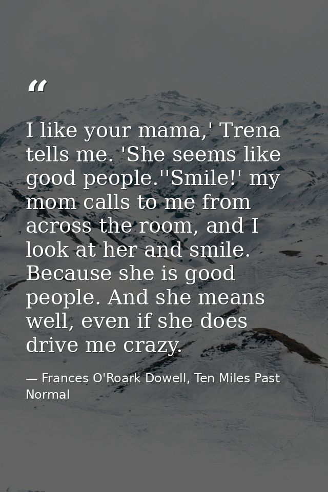 I like your mama,' Trena tells me. 'She seems like good people.''Smile!' my mom calls to me from across the room, and I  — Frances O'Roark Dowell, Ten Miles Past Normal