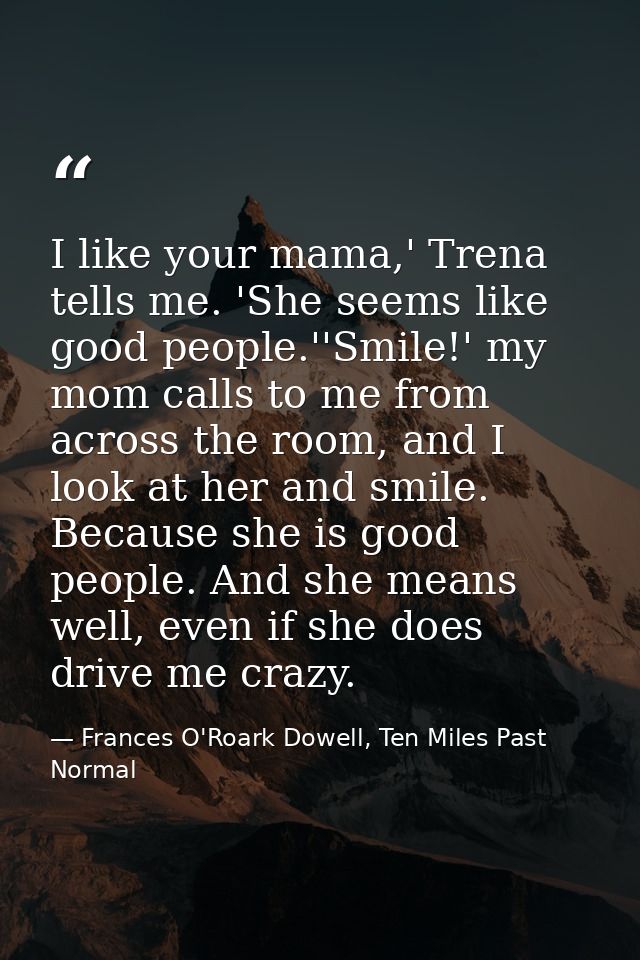 I like your mama,' Trena tells me. 'She seems like good people.''Smile!' my mom calls to me from across the room, and I  — Frances O'Roark Dowell, Ten Miles Past Normal