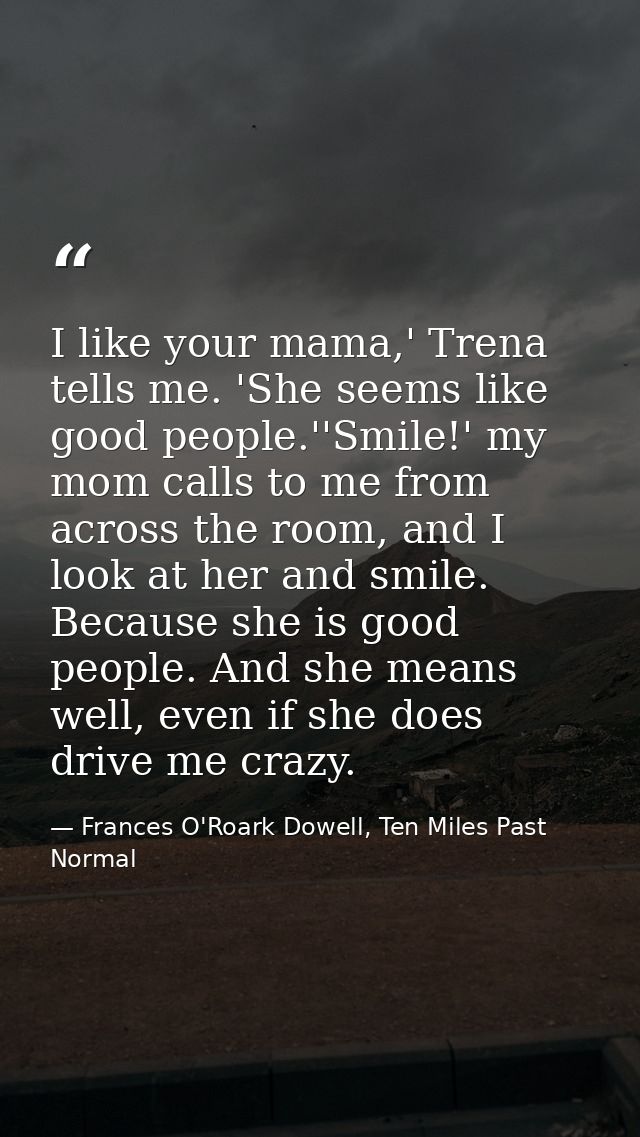 I like your mama,' Trena tells me. 'She seems like good people.''Smile!' my mom calls to me from across the room, and I  — Frances O'Roark Dowell, Ten Miles Past Normal