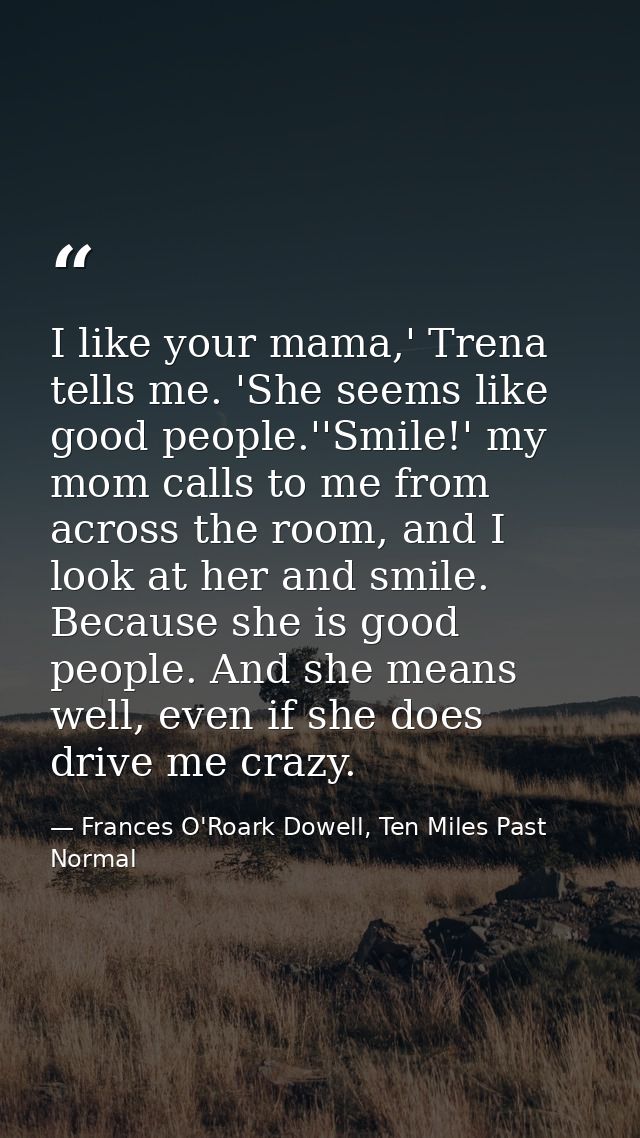 I like your mama,' Trena tells me. 'She seems like good people.''Smile!' my mom calls to me from across the room, and I  — Frances O'Roark Dowell, Ten Miles Past Normal