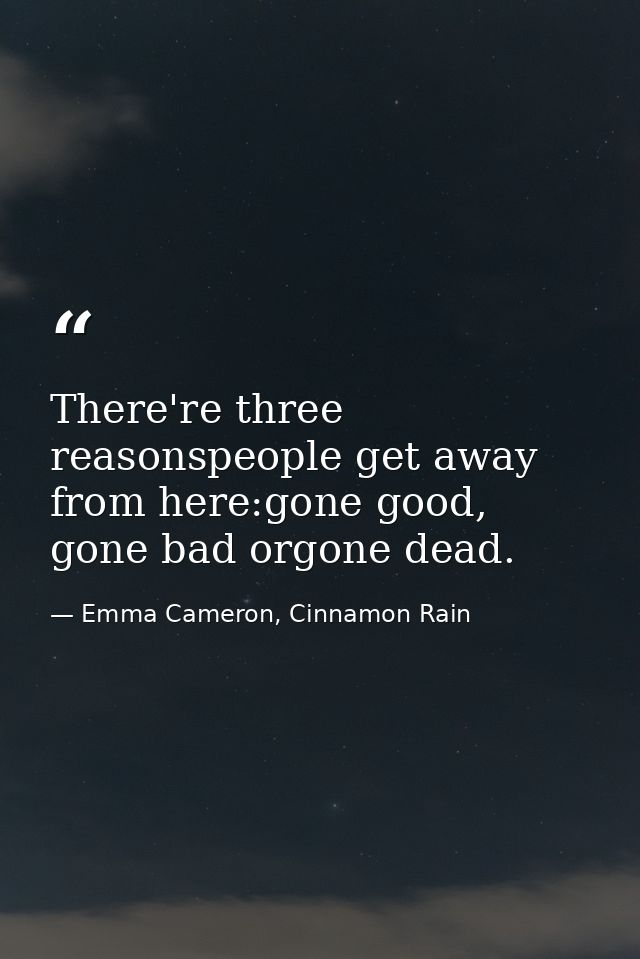 There're three reasonspeople get away from here:gone good, gone bad orgone dead. — Emma Cameron, Cinnamon Rain