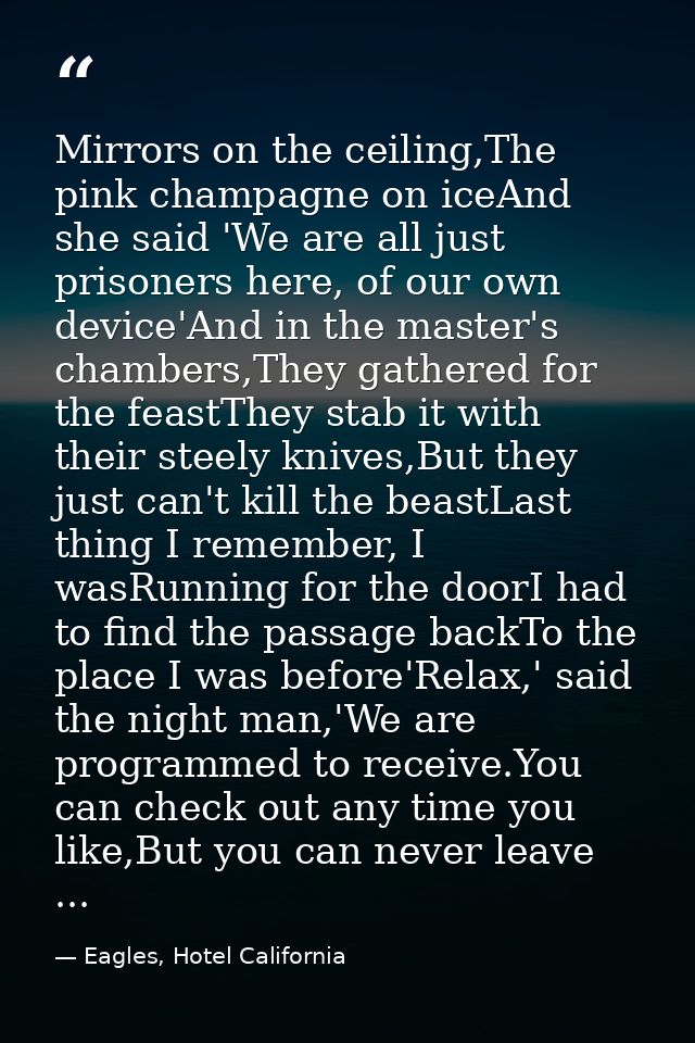 Mirrors on the ceiling,The pink champagne on iceAnd she said 'We are all just prisoners here, of our own device'And in t — Eagles, Hotel California
